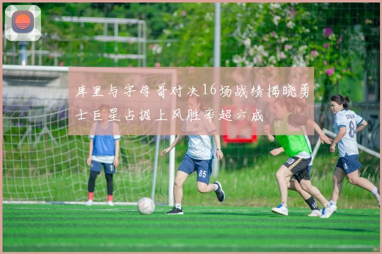 库里与字母哥对决16场战绩揭晓勇士巨星占据上风胜率超六成