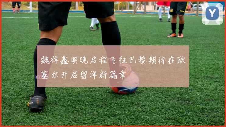 魏祥鑫明晚启程飞往巴黎期待在欧塞尔开启留洋新篇章