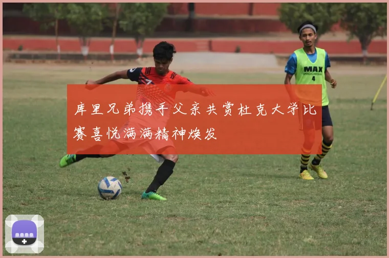 库里兄弟携手父亲共赏杜克大学比赛喜悦满满精神焕发
