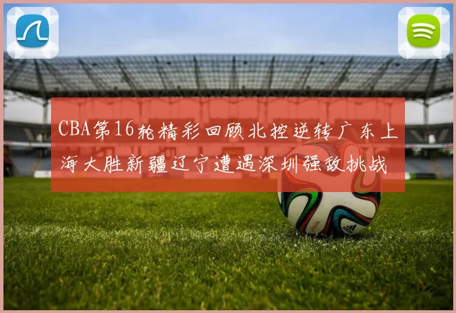 CBA第16轮精彩回顾北控逆转广东上海大胜新疆辽宁遭遇深圳强敌挑战