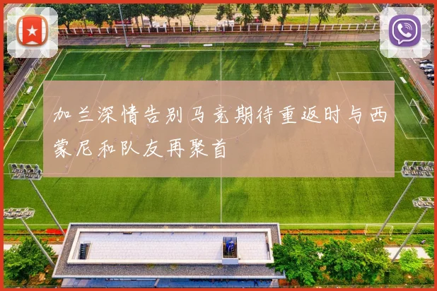 加兰深情告别马竞期待重返时与西蒙尼和队友再聚首