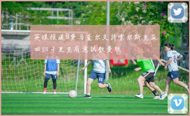 英媒报道B费马奎尔支持索尔斯克亚回归卡里克有意执教曼联