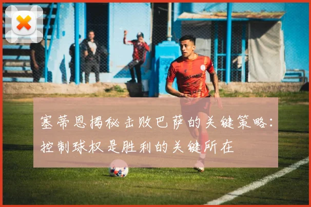 塞蒂恩揭秘击败巴萨的关键策略：控制球权是胜利的关键所在